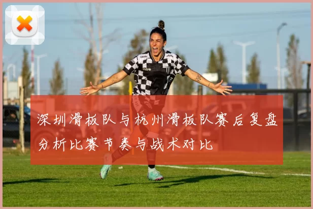 深圳滑板队与杭州滑板队赛后复盘分析比赛节奏与战术对比