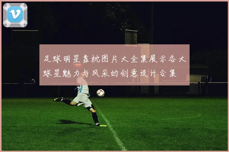 足球明星靠枕图片大全集展示各大球星魅力与风采的创意设计合集