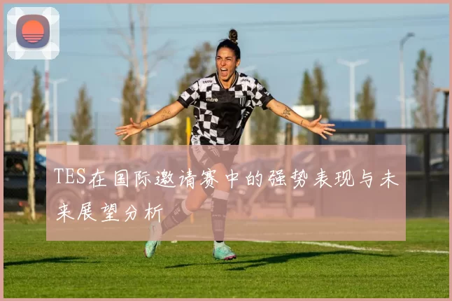TES在国际邀请赛中的强势表现与未来展望分析
