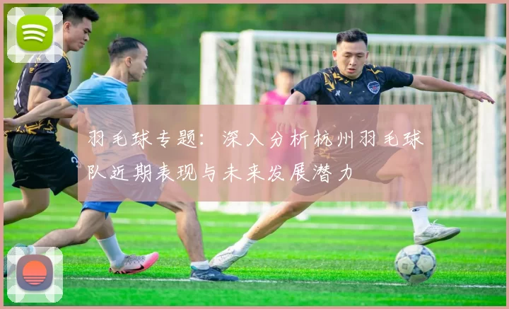 羽毛球专题：深入分析杭州羽毛球队近期表现与未来发展潜力