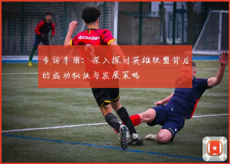专访李丽：深入探讨英雄联盟背后的成功秘诀与发展策略