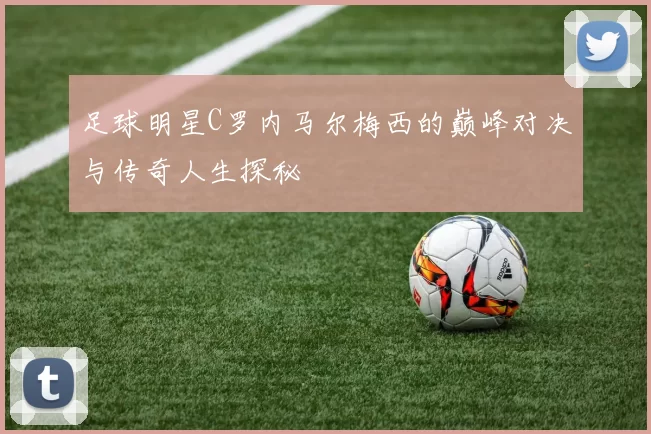 足球明星C罗内马尔梅西的巅峰对决与传奇人生探秘