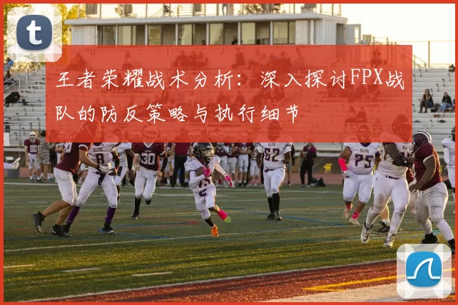 王者荣耀战术分析：深入探讨FPX战队的防反策略与执行细节