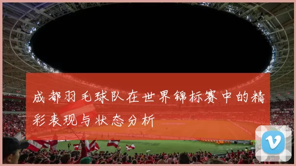 成都羽毛球队在世界锦标赛中的精彩表现与状态分析