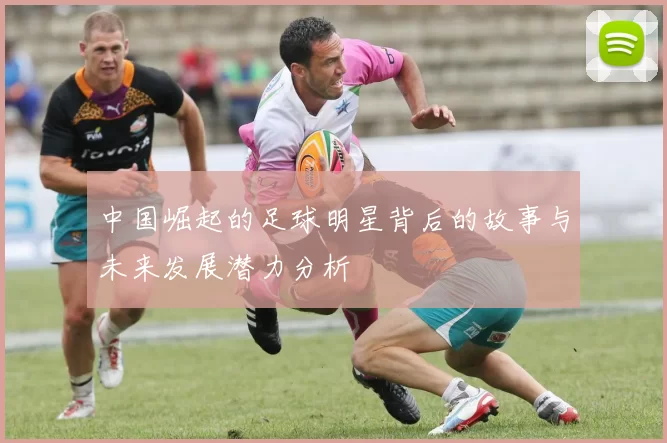 中国崛起的足球明星背后的故事与未来发展潜力分析
