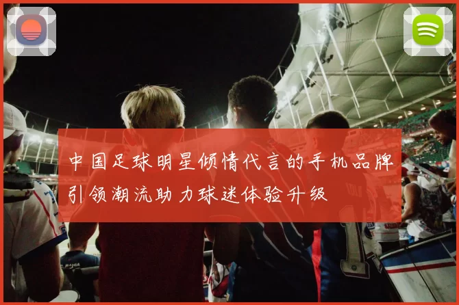 中国足球明星倾情代言的手机品牌引领潮流助力球迷体验升级