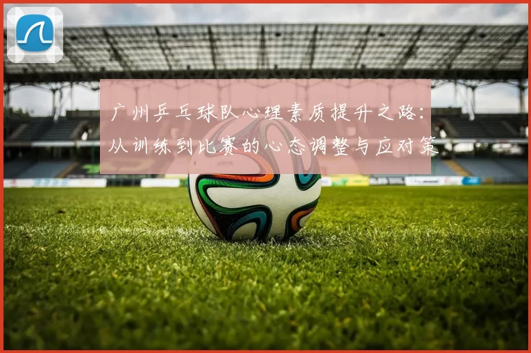 广州乒乓球队心理素质提升之路：从训练到比赛的心态调整与应对策略