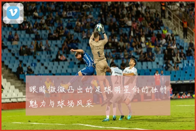 眼睛微微凸出的足球明星们的独特魅力与球场风采