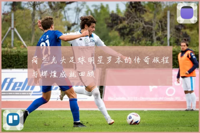 荷兰光头足球明星罗本的传奇旅程与辉煌成就回顾