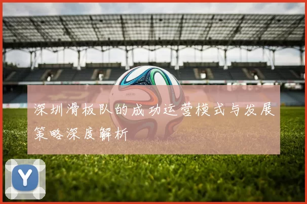 深圳滑板队的成功运营模式与发展策略深度解析