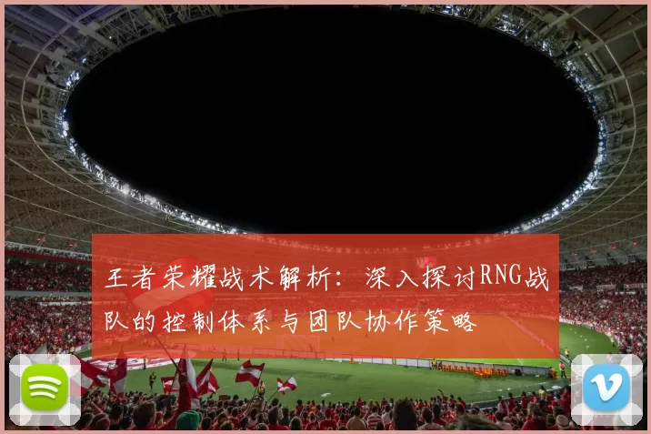 王者荣耀战术解析：深入探讨RNG战队的控制体系与团队协作策略