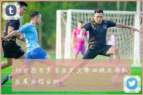 切尔西与罗马历史交锋回顾及两队发展历程分析