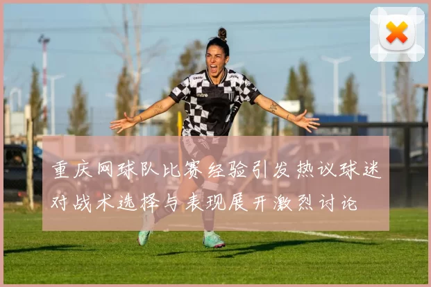 重庆网球队比赛经验引发热议球迷对战术选择与表现展开激烈讨论