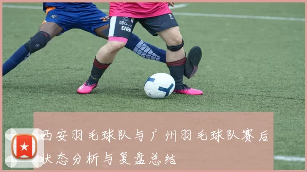西安羽毛球队与广州羽毛球队赛后状态分析与复盘总结