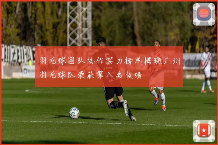 羽毛球团队协作实力榜单揭晓广州羽毛球队荣获第八名佳绩