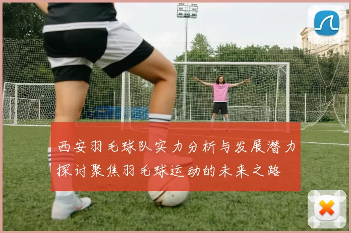 西安羽毛球队实力分析与发展潜力探讨聚焦羽毛球运动的未来之路
