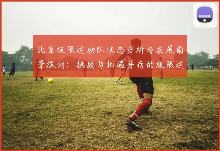 北京极限运动队状态分析与发展前景探讨：挑战与机遇并存的极限运动之路
