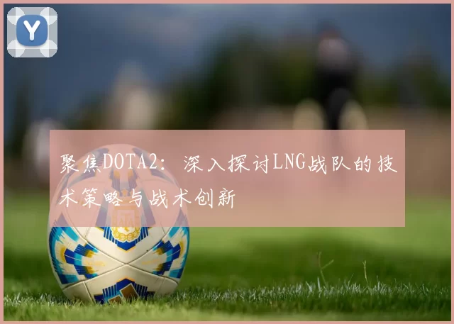 聚焦DOTA2：深入探讨LNG战队的技术策略与战术创新