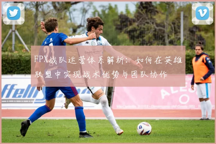 FPX战队运营体系解析：如何在英雄联盟中实现战术优势与团队协作