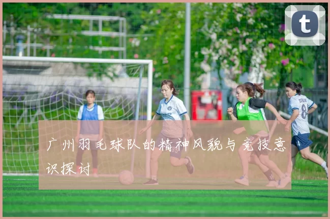 广州羽毛球队的精神风貌与竞技意识探讨
