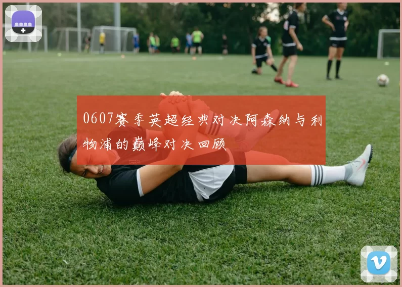 0607赛季英超经典对决阿森纳与利物浦的巅峰对决回顾