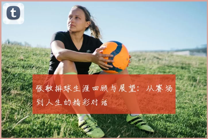 张敏排球生涯回顾与展望：从赛场到人生的精彩对话