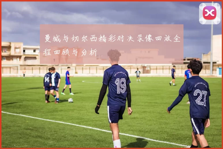 曼城与切尔西精彩对决录像回放全程回顾与分析