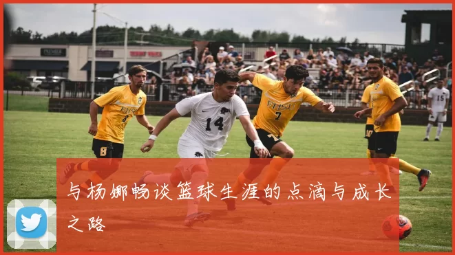 与杨娜畅谈篮球生涯的点滴与成长之路