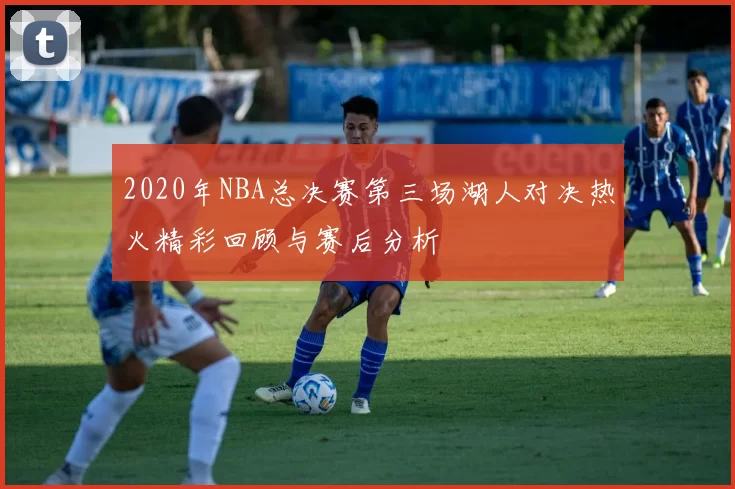 2020年NBA总决赛第三场湖人对决热火精彩回顾与赛后分析