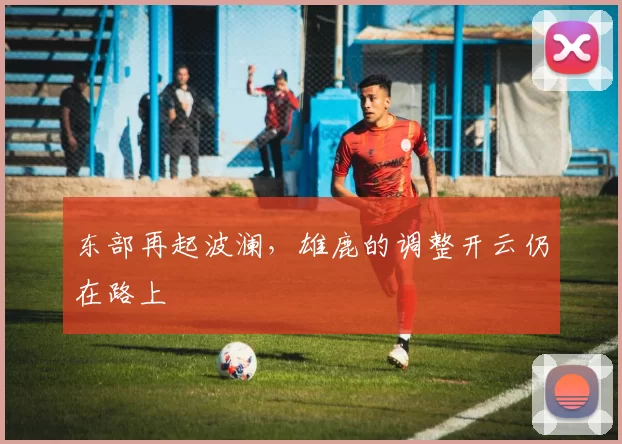 东部再起波澜，雄鹿的调整开云仍在路上
