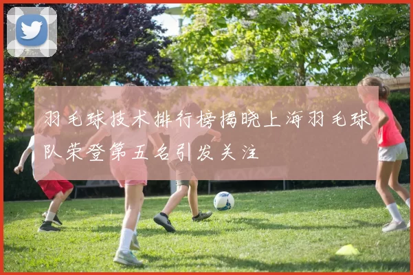 羽毛球技术排行榜揭晓上海羽毛球队荣登第五名引发关注