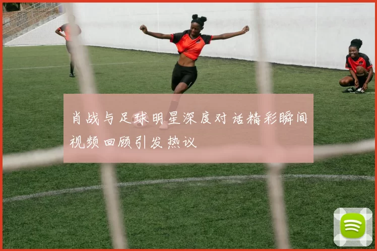 肖战与足球明星深度对话精彩瞬间视频回顾引发热议
