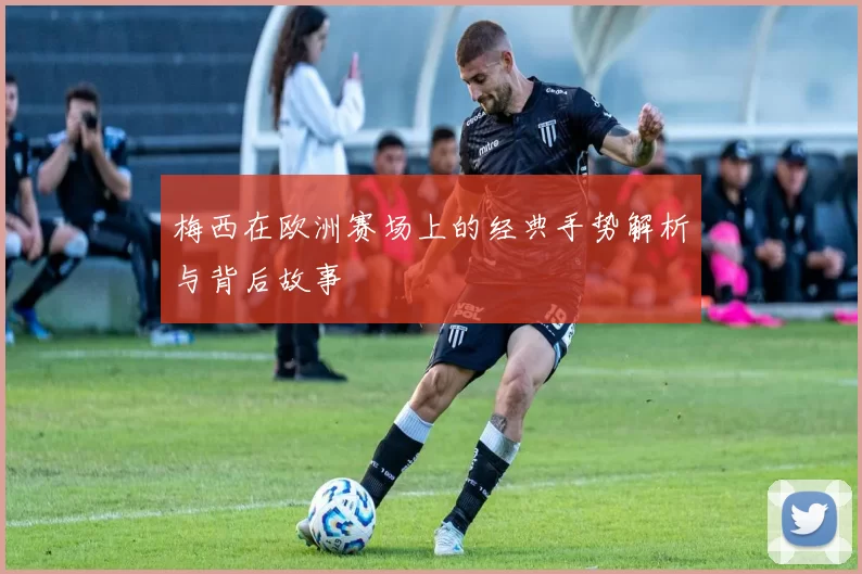 梅西在欧洲赛场上的经典手势解析与背后故事