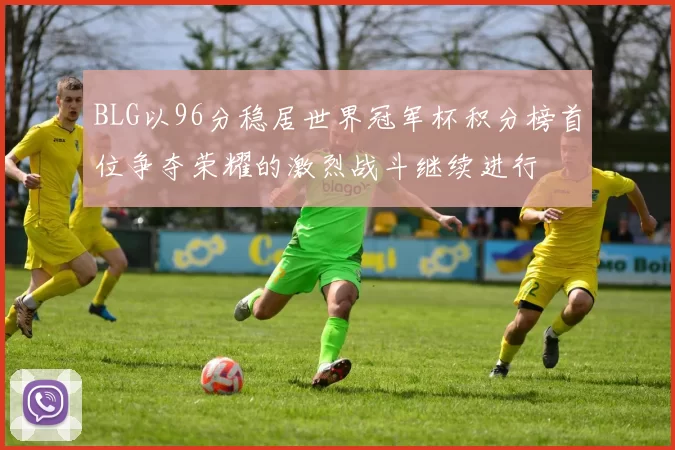 BLG以96分稳居世界冠军杯积分榜首位争夺荣耀的激烈战斗继续进行