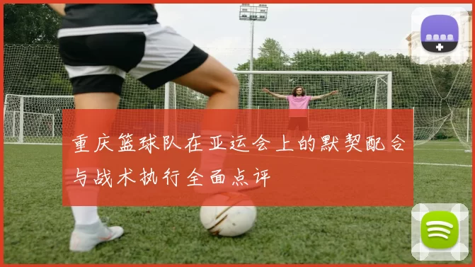 重庆篮球队在亚运会上的默契配合与战术执行全面点评