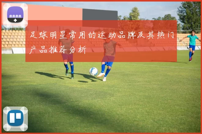 足球明星常用的运动品牌及其热门产品推荐分析