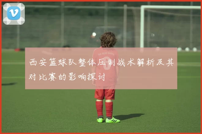 西安篮球队整体压制战术解析及其对比赛的影响探讨