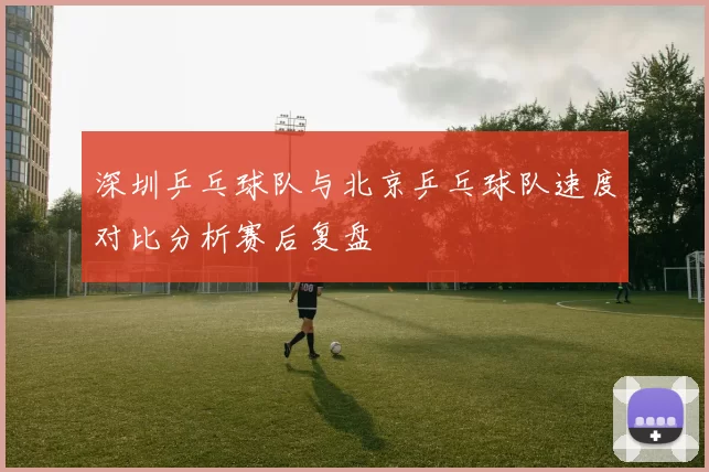 深圳乒乓球队与北京乒乓球队速度对比分析赛后复盘