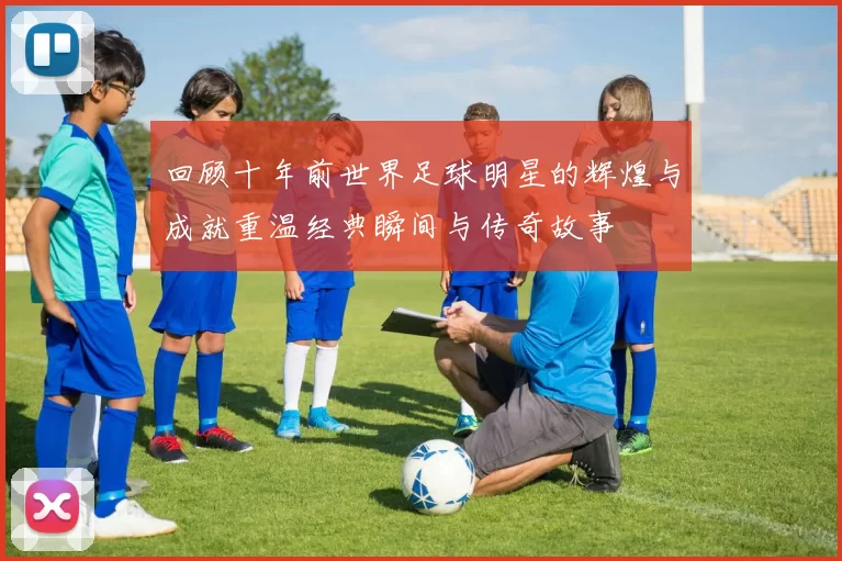回顾十年前世界足球明星的辉煌与成就重温经典瞬间与传奇故事
