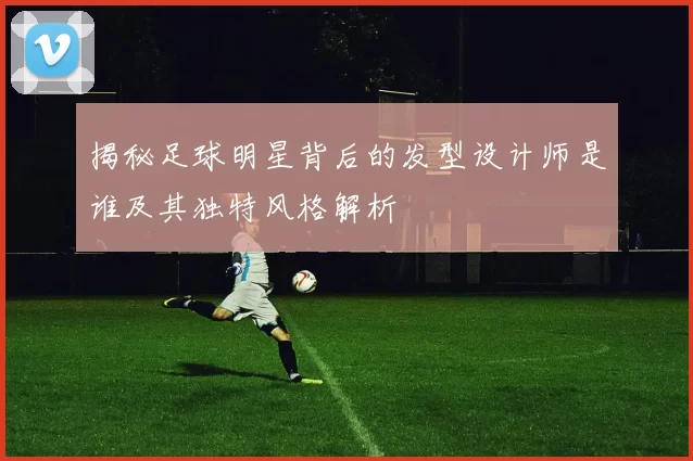 揭秘足球明星背后的发型设计师是谁及其独特风格解析
