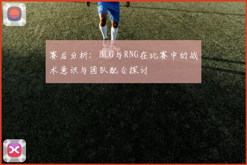 赛后分析：BLG与RNG在比赛中的战术意识与团队配合探讨