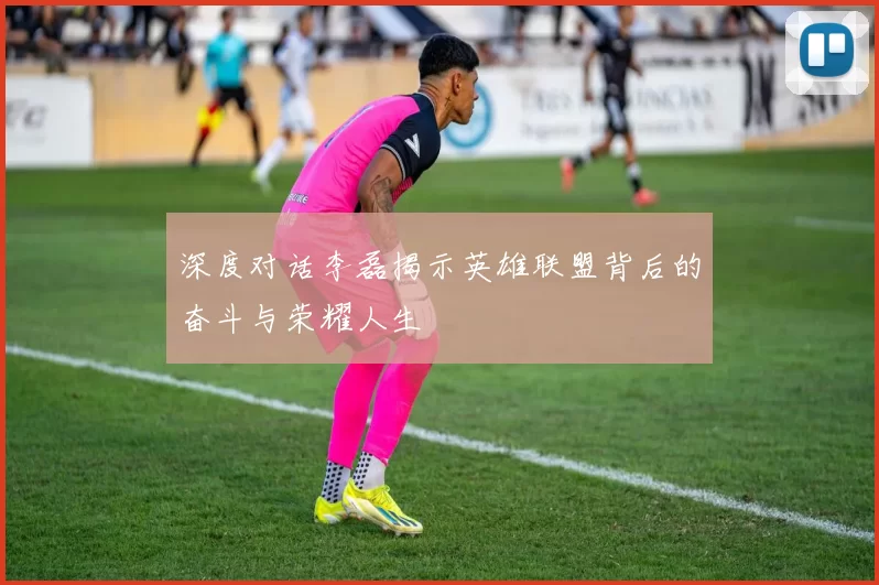 深度对话李磊揭示英雄联盟背后的奋斗与荣耀人生