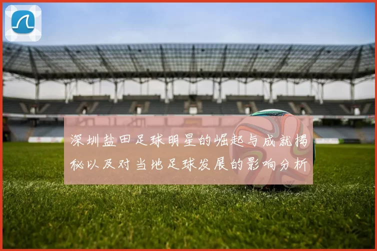 深圳盐田足球明星的崛起与成就揭秘以及对当地足球发展的影响分析