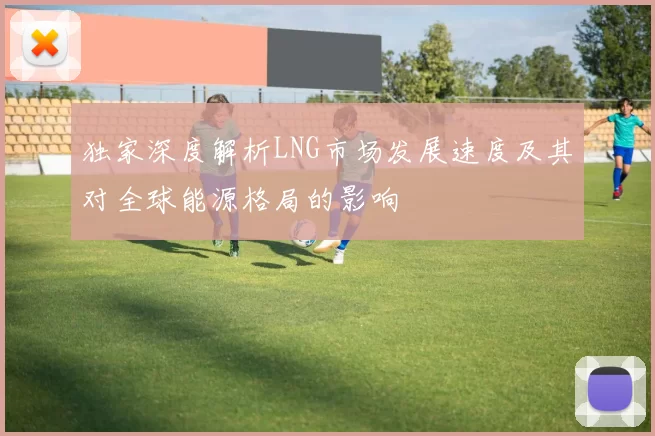 独家深度解析LNG市场发展速度及其对全球能源格局的影响