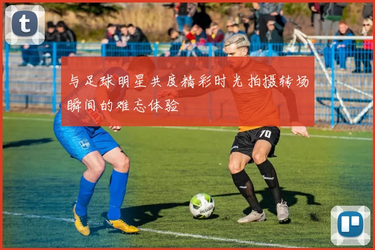 与足球明星共度精彩时光拍摄转场瞬间的难忘体验