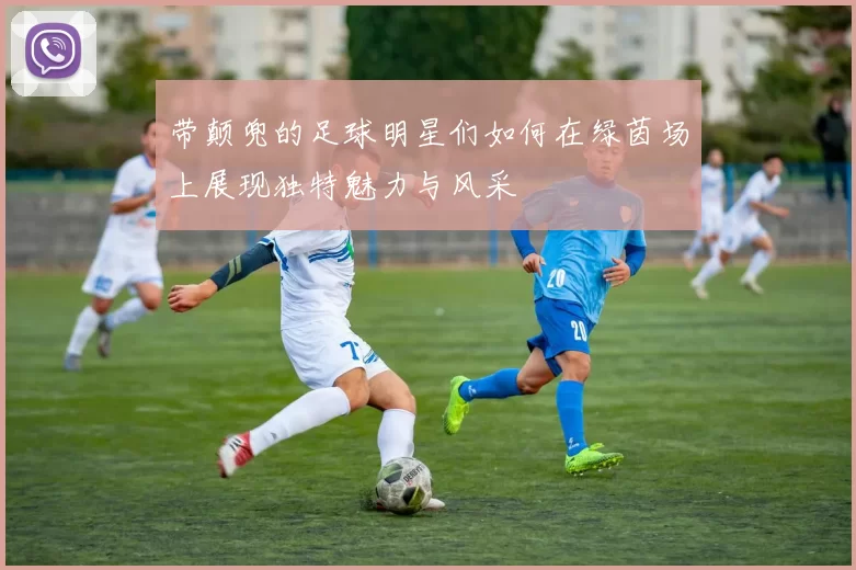 带颠兜的足球明星们如何在绿茵场上展现独特魅力与风采