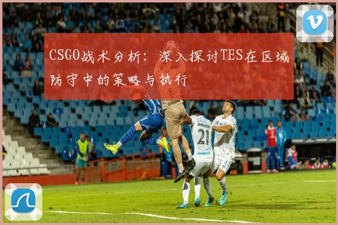 CSGO战术分析：深入探讨TES在区域防守中的策略与执行