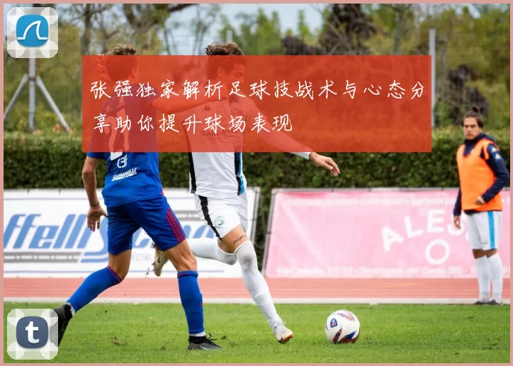 张强独家解析足球技战术与心态分享助你提升球场表现