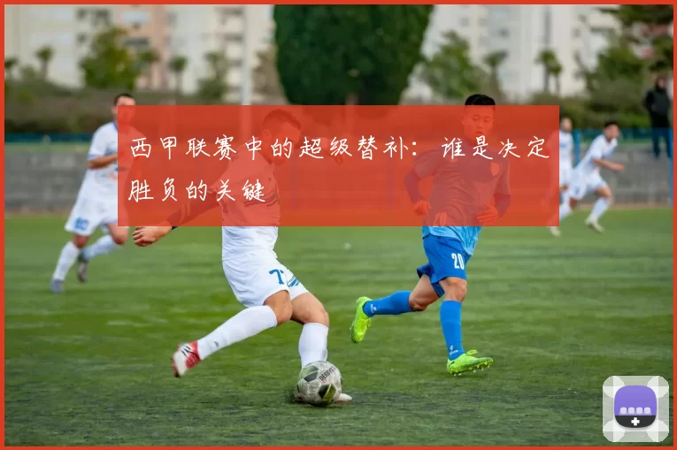 西甲联赛中的超级替补：谁是决定胜负的关键