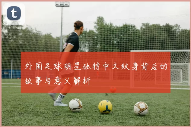 外国足球明星独特中文纹身背后的故事与意义解析
